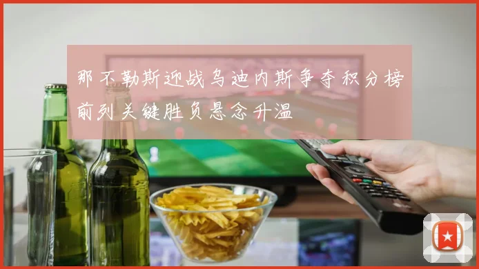 那不勒斯迎战乌迪内斯争夺积分榜前列关键胜负悬念升温