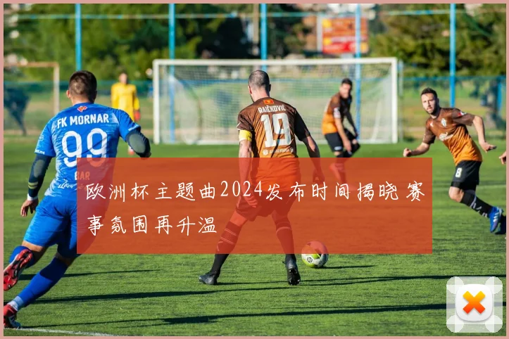 欧洲杯主题曲2024发布时间揭晓 赛事氛围再升温