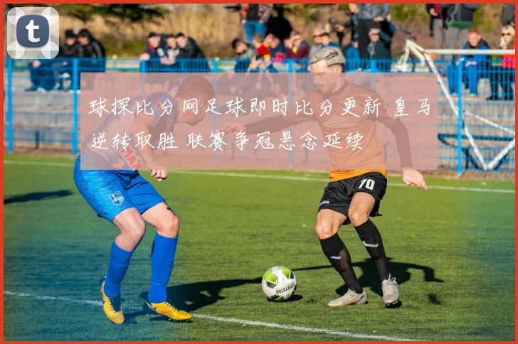 球探比分网足球即时比分更新 皇马逆转取胜 联赛争冠悬念延续