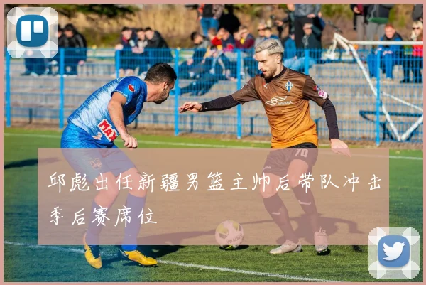 邱彪出任新疆男篮主帅后带队冲击季后赛席位