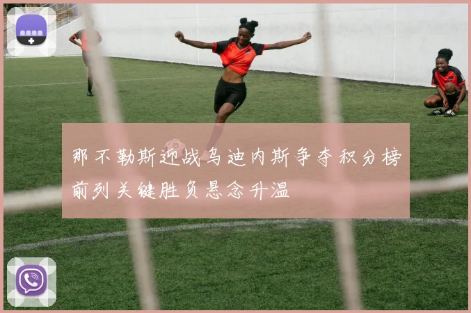 那不勒斯迎战乌迪内斯争夺积分榜前列关键胜负悬念升温