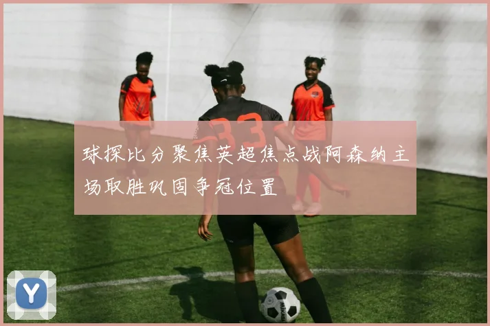 球探比分聚焦英超焦点战阿森纳主场取胜巩固争冠位置