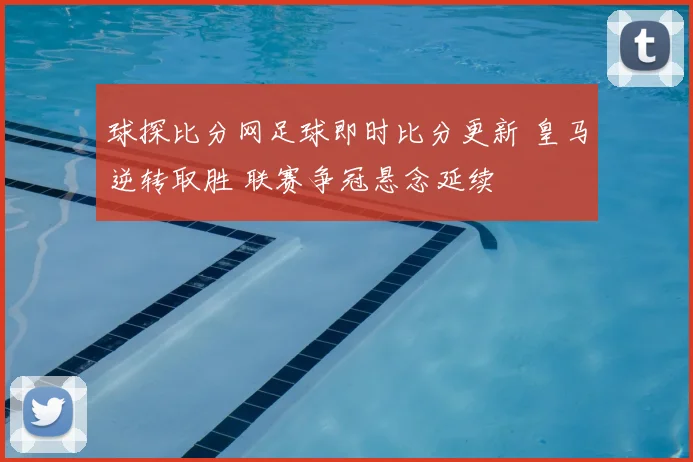 球探比分网足球即时比分更新 皇马逆转取胜 联赛争冠悬念延续