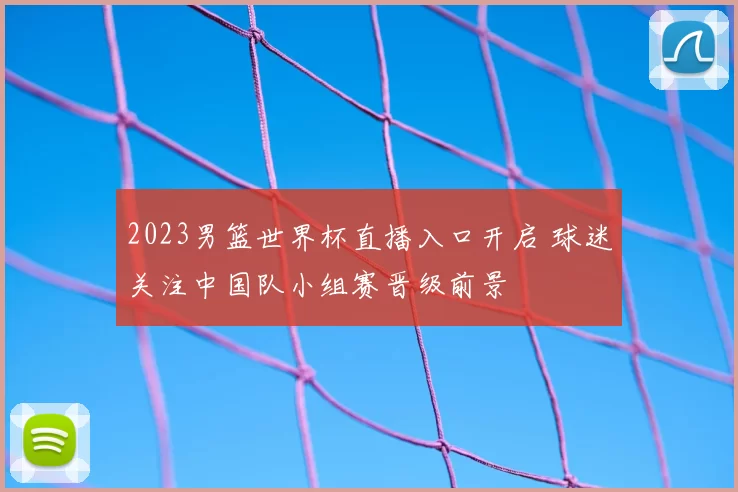 2023男篮世界杯直播入口开启 球迷关注中国队小组赛晋级前景