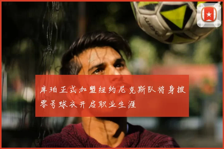 库珀正式加盟纽约尼克斯队将身披零号球衣开启职业生涯