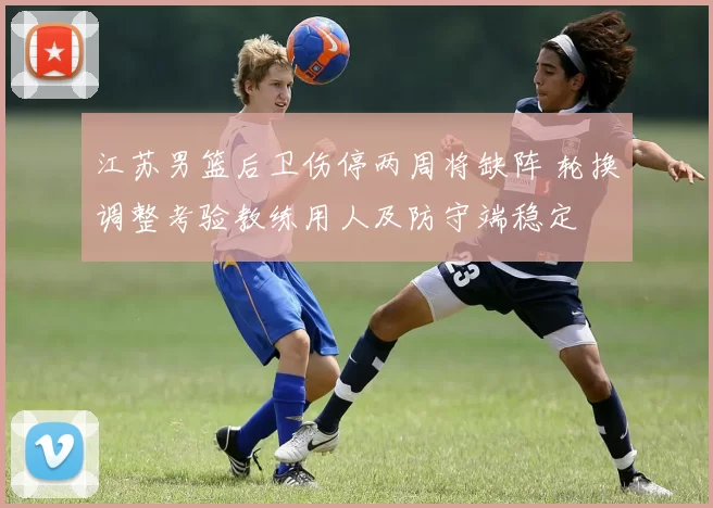 江苏男篮后卫伤停两周将缺阵 轮换调整考验教练用人及防守端稳定