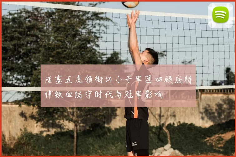 活塞五虎领衔坏小子军团回顾底特律铁血防守时代与冠军影响