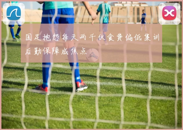 国足抱怨每天两千伙食费偏低集训后勤保障成焦点