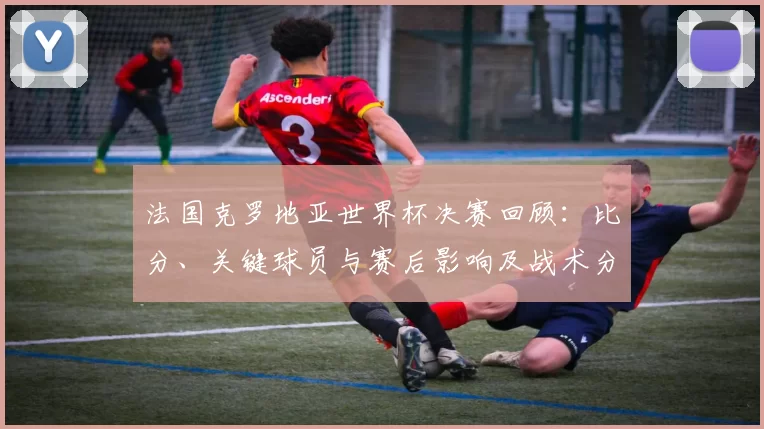 法国克罗地亚世界杯决赛回顾：比分、关键球员与赛后影响及战术分析