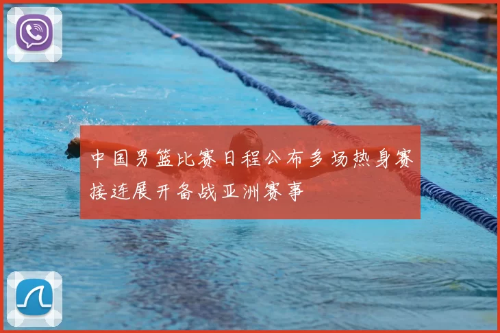 中国男篮比赛日程公布多场热身赛接连展开备战亚洲赛事