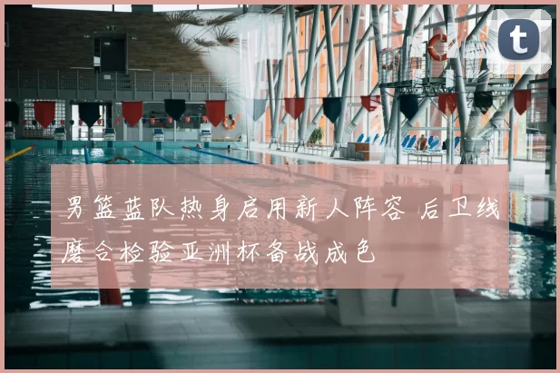 男篮蓝队热身启用新人阵容 后卫线磨合检验亚洲杯备战成色