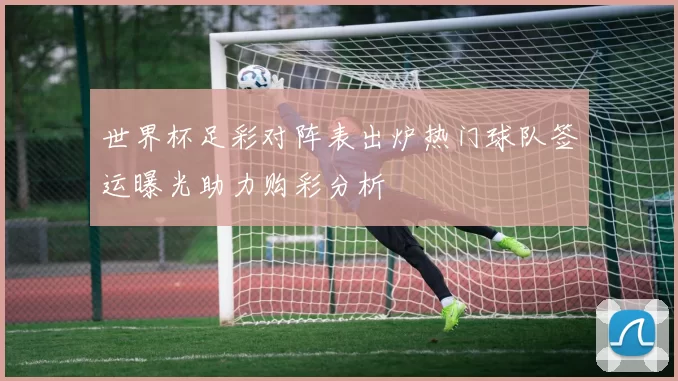 世界杯足彩对阵表出炉热门球队签运曝光助力购彩分析