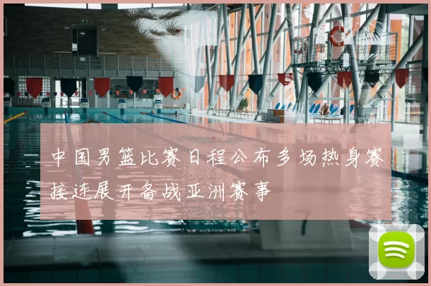 中国男篮比赛日程公布多场热身赛接连展开备战亚洲赛事