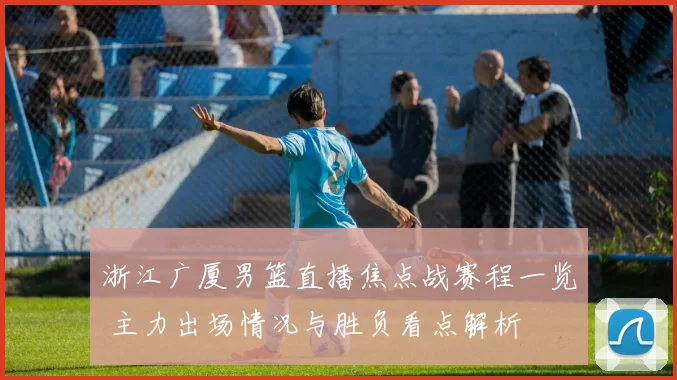 浙江广厦男篮直播焦点战赛程一览 主力出场情况与胜负看点解析