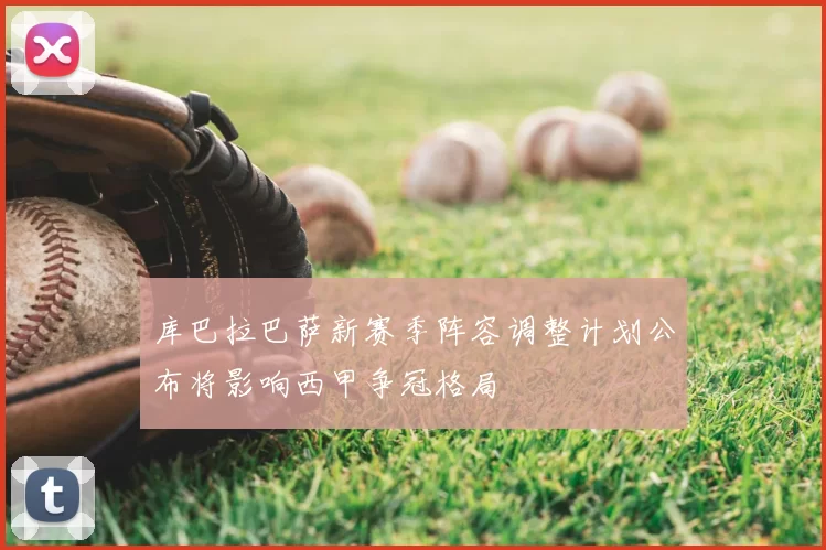 库巴拉巴萨新赛季阵容调整计划公布将影响西甲争冠格局