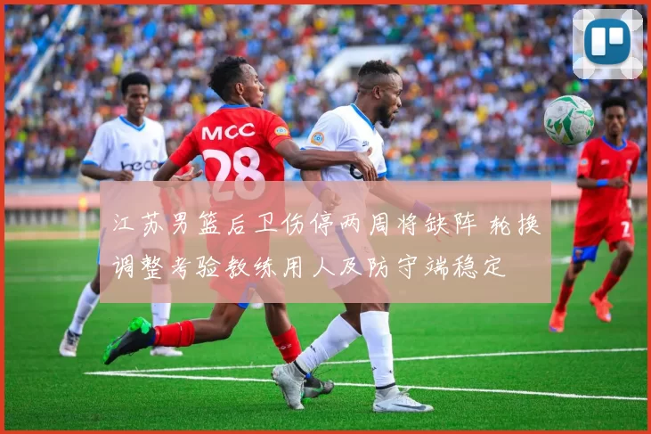 江苏男篮后卫伤停两周将缺阵 轮换调整考验教练用人及防守端稳定