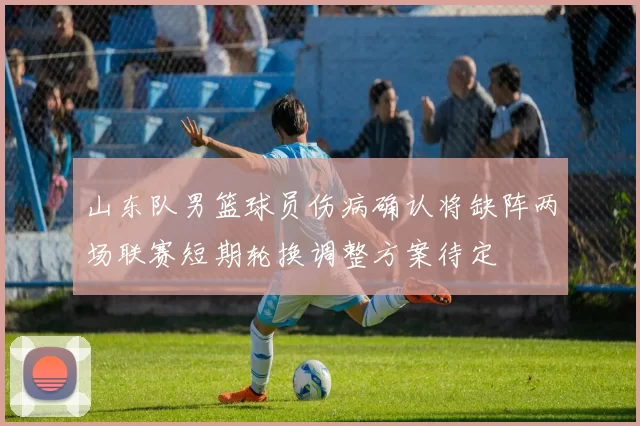 山东队男篮球员伤病确认将缺阵两场联赛短期轮换调整方案待定
