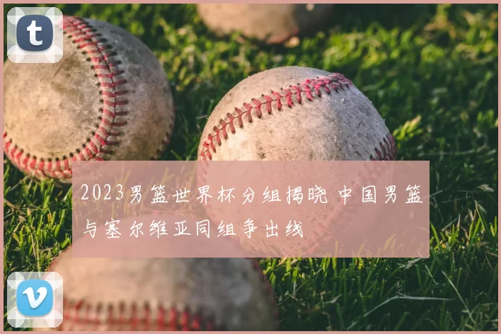 2023男篮世界杯分组揭晓 中国男篮与塞尔维亚同组争出线