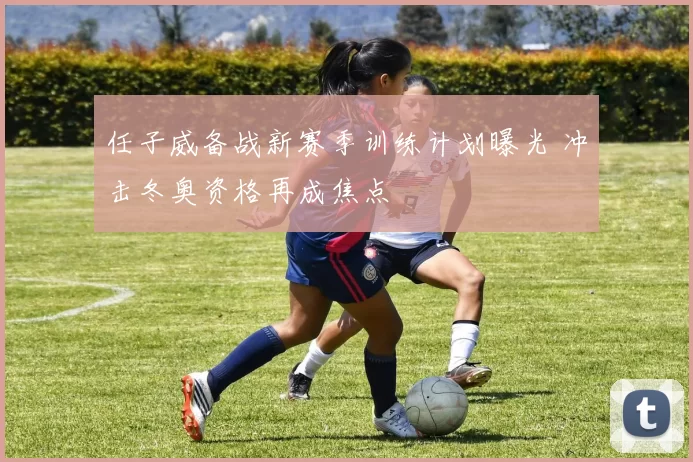 任子威备战新赛季训练计划曝光 冲击冬奥资格再成焦点