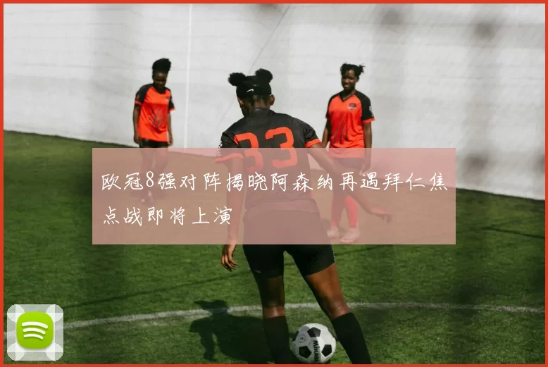 欧冠8强对阵揭晓阿森纳再遇拜仁焦点战即将上演