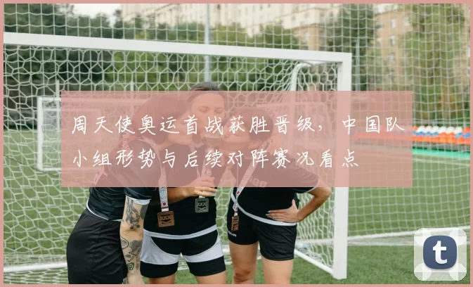 周天使奥运首战获胜晋级,中国队小组形势与后续对阵赛况看点
