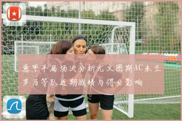意甲平局场次分析尤文图斯AC米兰罗马等队近期战绩与得分影响