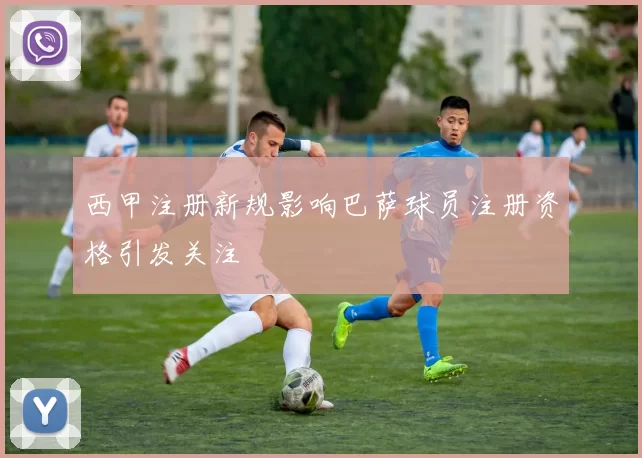 西甲注册新规影响巴萨球员注册资格引发关注