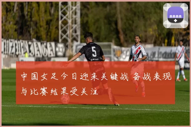 中国女足今日迎来关键战 备战表现与比赛结果受关注