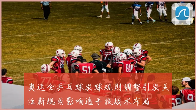 奥运会乒乓球发球规则调整引发关注新规或影响选手技战术布局