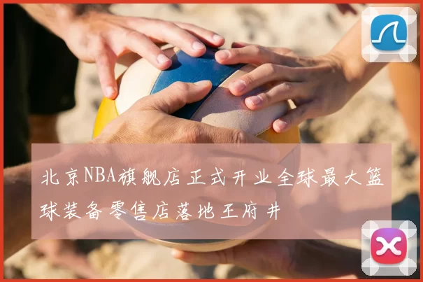 北京NBA旗舰店正式开业全球最大篮球装备零售店落地王府井