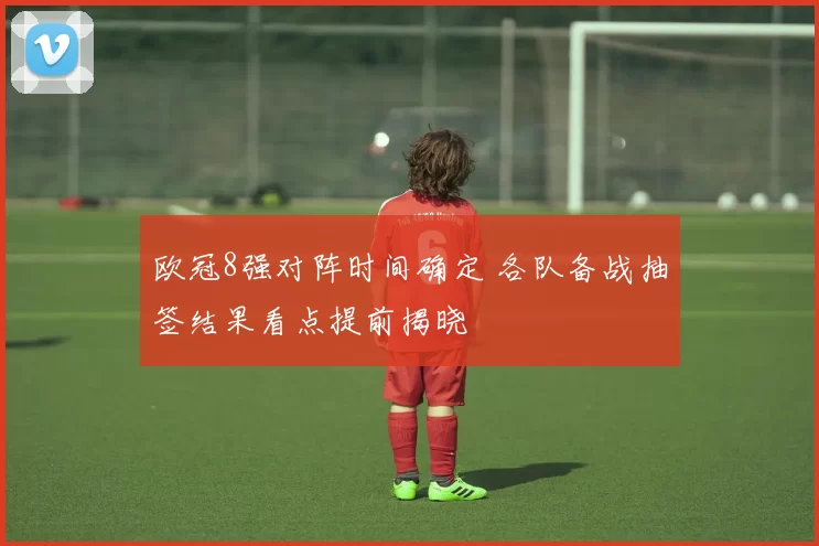 欧冠8强对阵时间确定 各队备战抽签结果看点提前揭晓