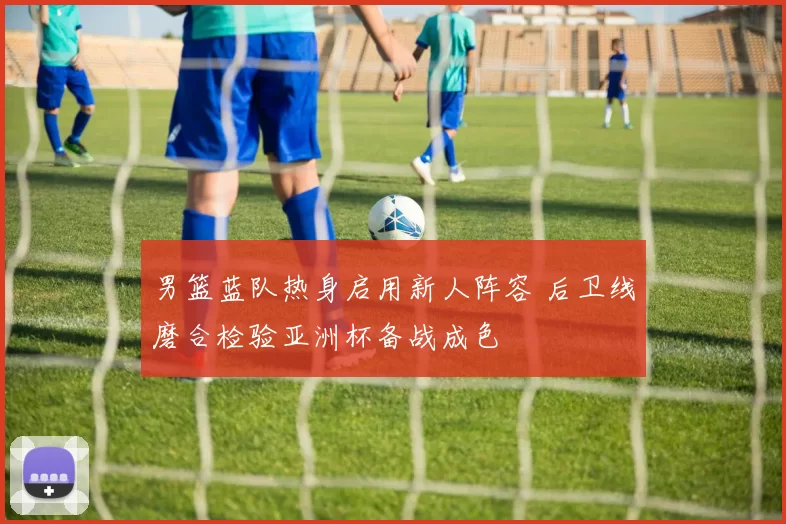 男篮蓝队热身启用新人阵容 后卫线磨合检验亚洲杯备战成色