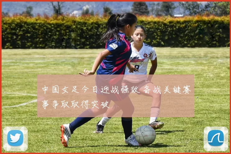 中国女足今日迎战强敌 备战关键赛事争取取得突破