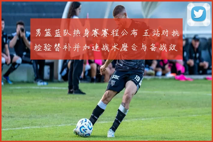 男篮蓝队热身赛赛程公布 五站对抗检验替补并加速战术磨合与备战效果