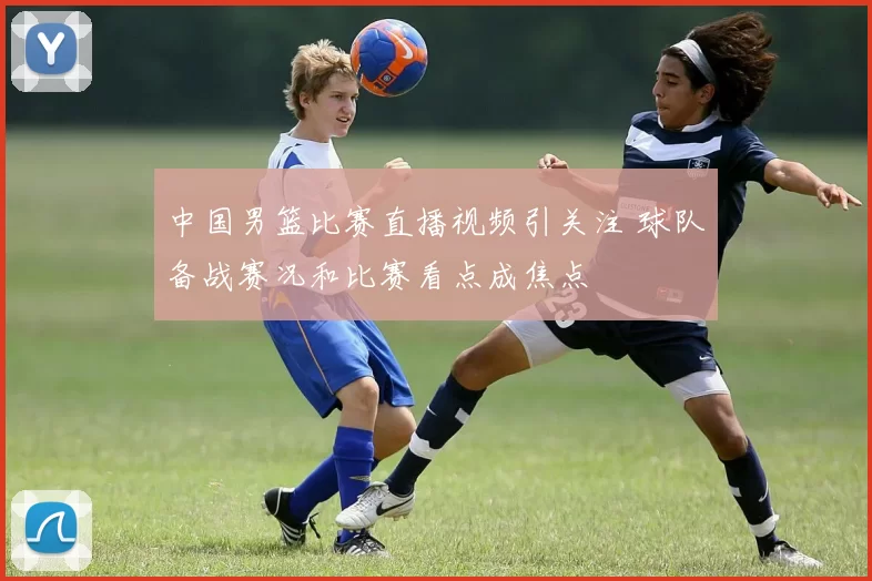 中国男篮比赛直播视频引关注 球队备战赛况和比赛看点成焦点